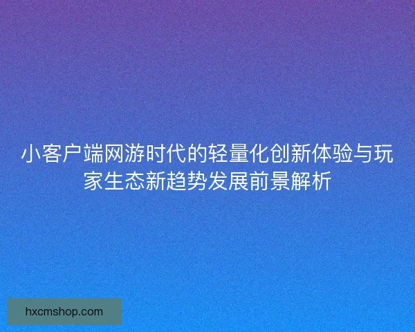 小客户端网游时代的轻量化创新体验与玩家生态新趋势发展前景解析
