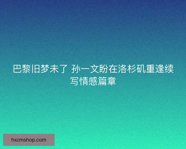 巴黎旧梦未了 孙一文盼在洛杉矶重逢续写情感篇章