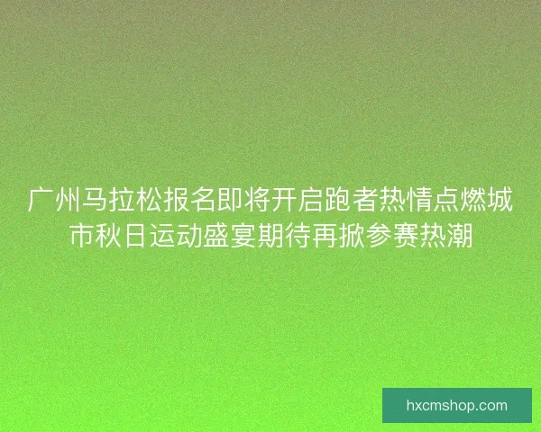广州马拉松报名即将开启跑者热情点燃城市秋日运动盛宴期待再掀参赛热潮