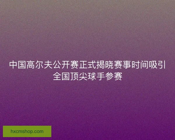 中国高尔夫公开赛正式揭晓赛事时间吸引全国顶尖球手参赛